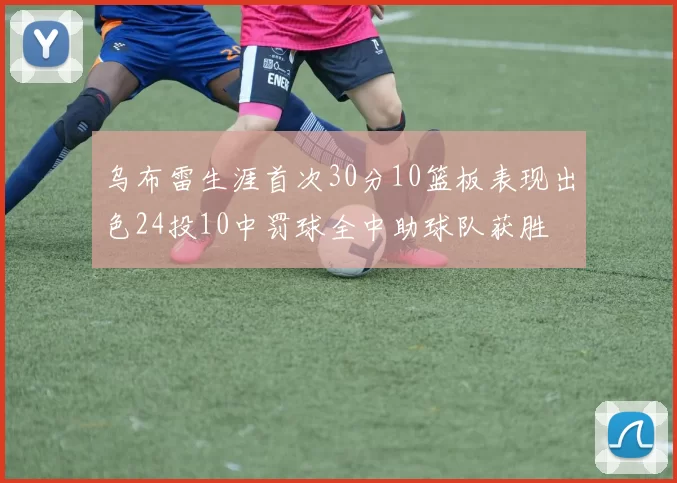 乌布雷生涯首次30分10篮板表现出色24投10中罚球全中助球队获胜