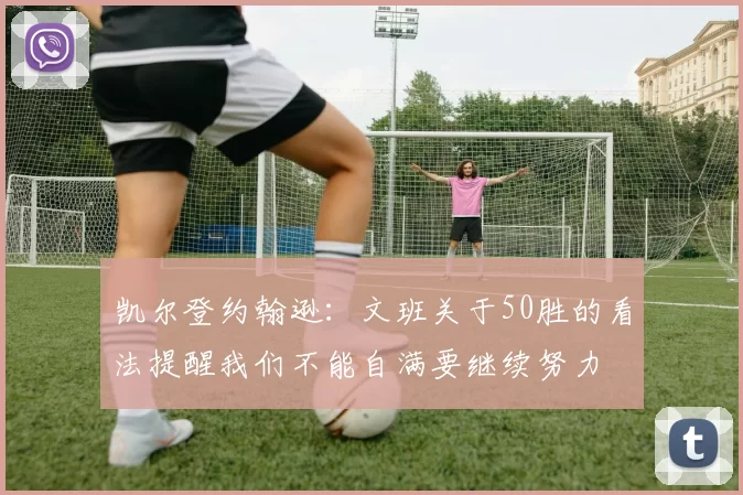 凯尔登约翰逊：文班关于50胜的看法提醒我们不能自满要继续努力