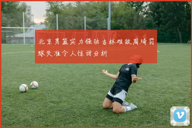 北京男篮实力强劲吉林难敌周琦罚球失准令人惊讶分析
