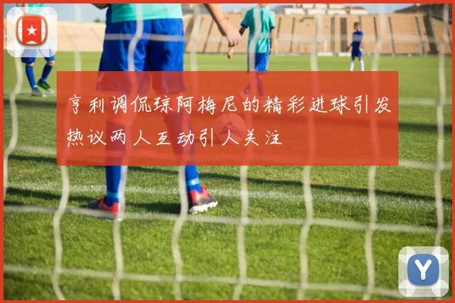 亨利调侃琼阿梅尼的精彩进球引发热议两人互动引人关注