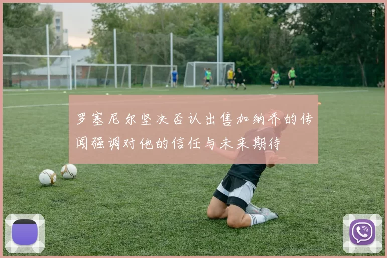 罗塞尼尔坚决否认出售加纳乔的传闻强调对他的信任与未来期待