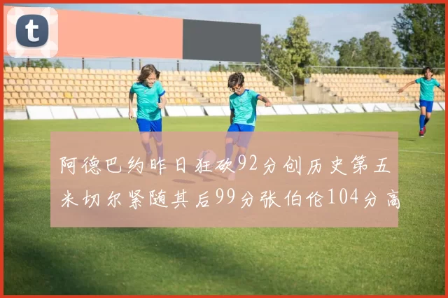 阿德巴约昨日狂砍92分创历史第五米切尔紧随其后99分张伯伦104分高居第一