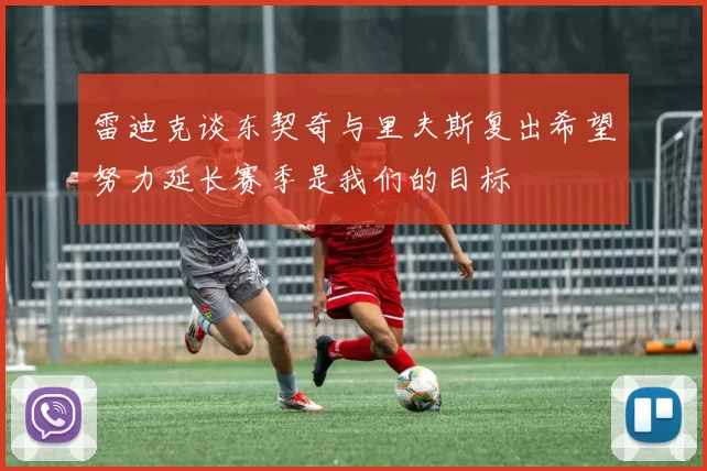 雷迪克谈东契奇与里夫斯复出希望努力延长赛季是我们的目标
