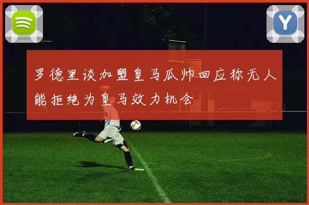罗德里谈加盟皇马瓜帅回应称无人能拒绝为皇马效力机会