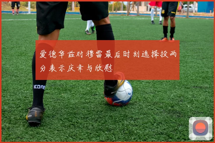 爱德华兹对穆雷最后时刻选择投两分表示庆幸与欣慰