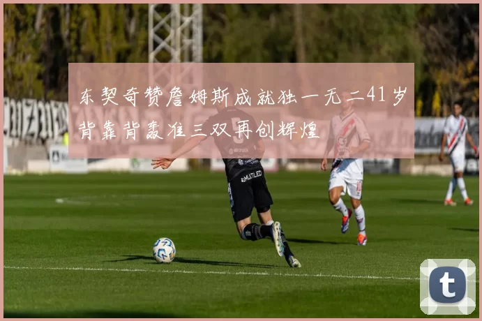 东契奇赞詹姆斯成就独一无二41岁背靠背轰准三双再创辉煌