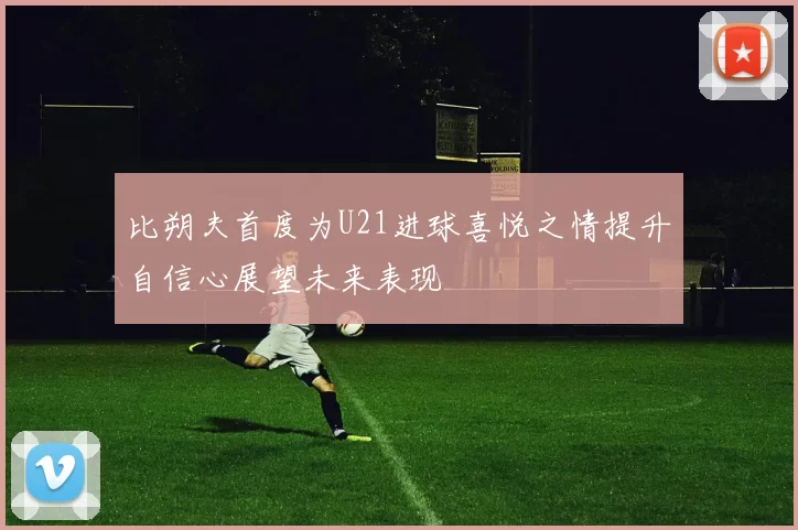 比朔夫首度为U21进球喜悦之情提升自信心展望未来表现