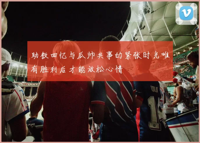 助教回忆与瓜帅共事的紧张时光唯有胜利后才能放松心情