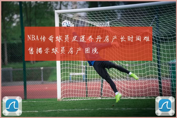 NBA传奇球员皮蓬乔丹房产长时间难售揭示球员房产困境