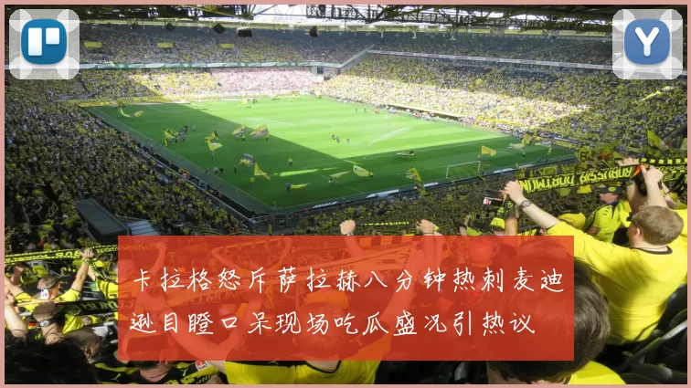 卡拉格怒斥萨拉赫八分钟热刺麦迪逊目瞪口呆现场吃瓜盛况引热议