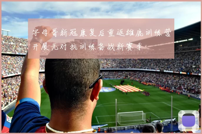 字母哥新冠康复后重返雄鹿训练营开展无对抗训练备战新赛季