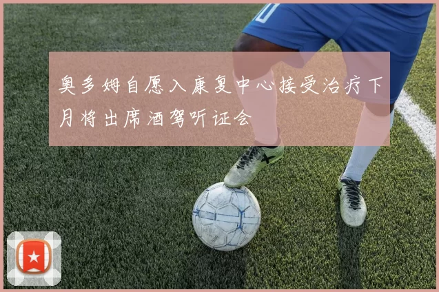 奥多姆自愿入康复中心接受治疗下月将出席酒驾听证会