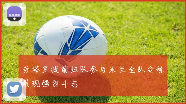 劳塔罗提前归队参与米兰全队合练展现强烈斗志