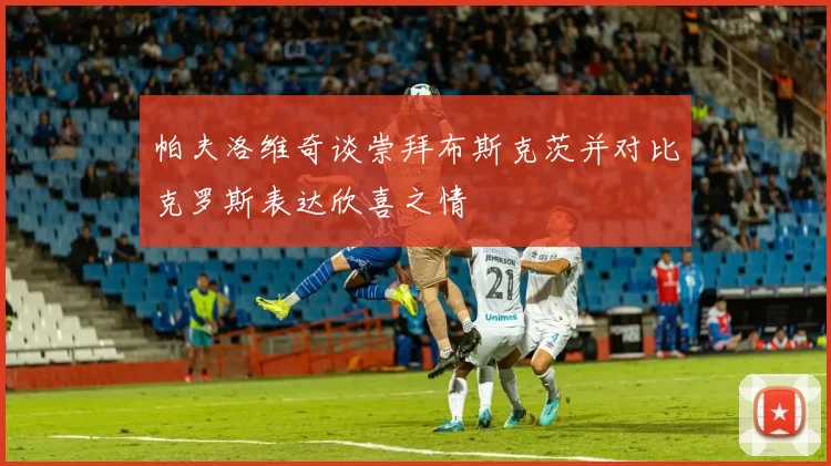 帕夫洛维奇谈崇拜布斯克茨并对比克罗斯表达欣喜之情