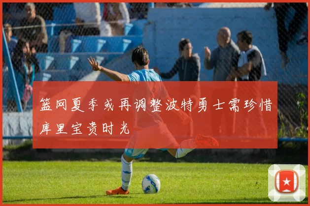 篮网夏季或再调整波特勇士需珍惜库里宝贵时光