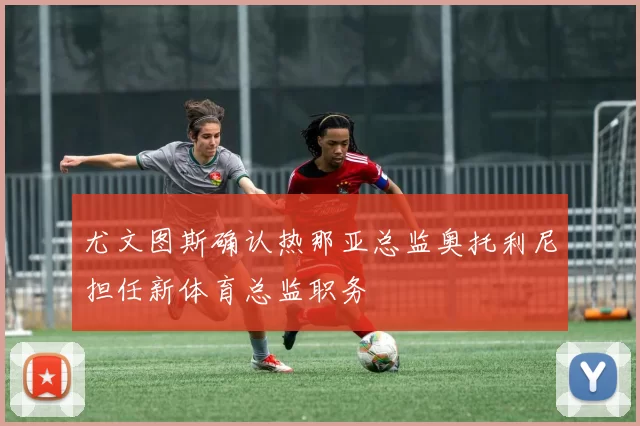 尤文图斯确认热那亚总监奥托利尼担任新体育总监职务