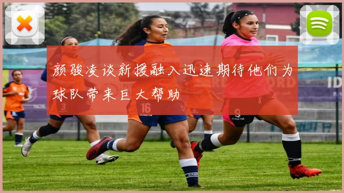 颜骏凌谈新援融入迅速期待他们为球队带来巨大帮助