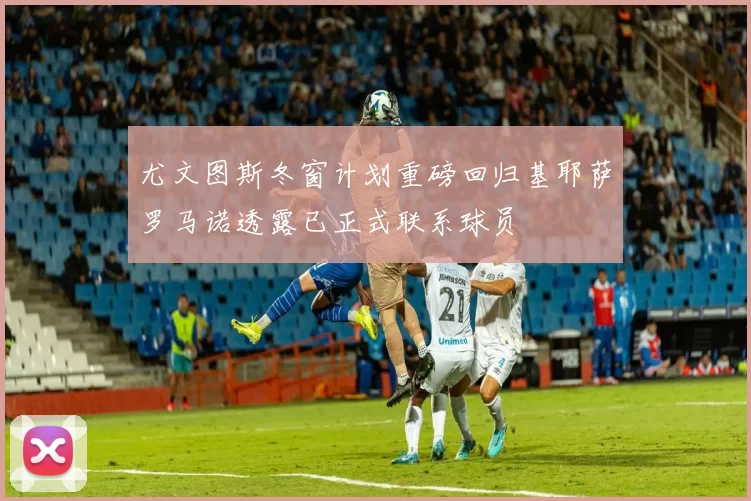尤文图斯冬窗计划重磅回归基耶萨罗马诺透露已正式联系球员
