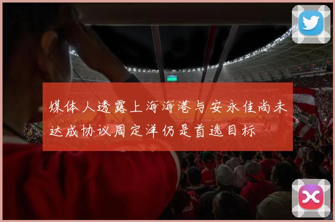 媒体人透露上海海港与安永佳尚未达成协议周定洋仍是首选目标