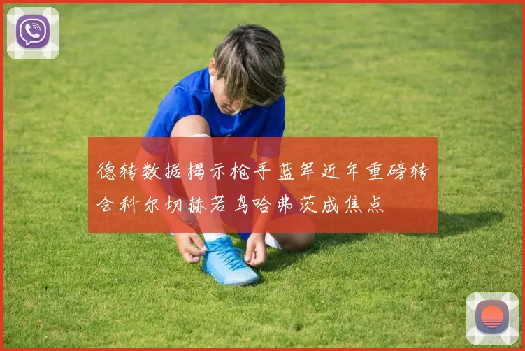 德转数据揭示枪手蓝军近年重磅转会科尔切赫若鸟哈弗茨成焦点