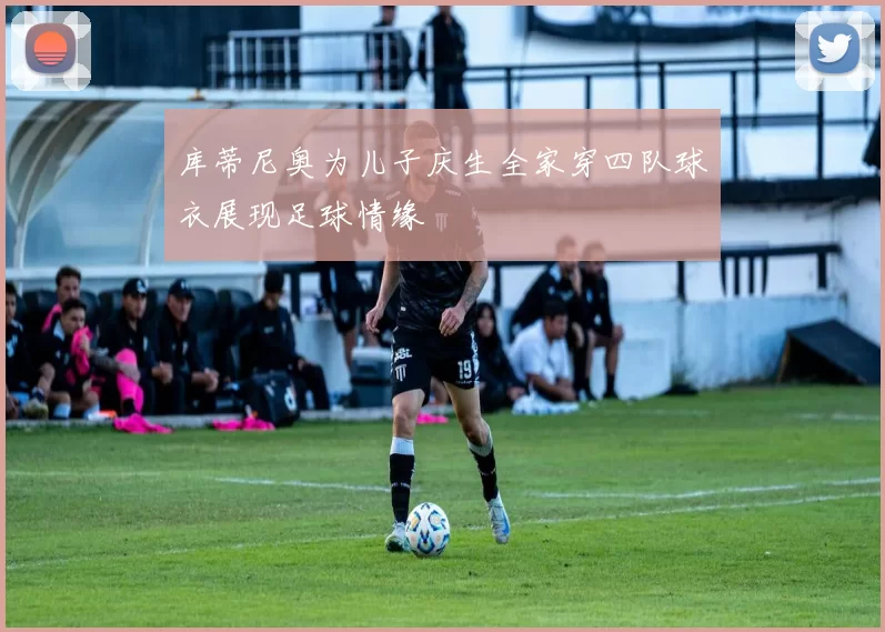 库蒂尼奥为儿子庆生全家穿四队球衣展现足球情缘